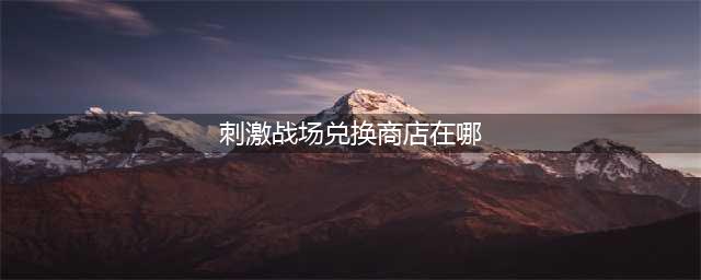 《和平精英》ss19赛季有手册兑换商店吗 吃鸡ss19赛季手册兑换商店位置分享(刺激战场兑换商店在哪)