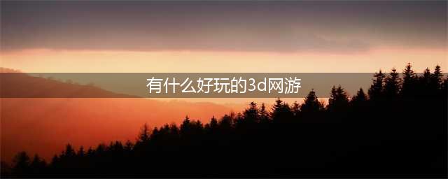 3d网络游戏排行榜前十名2021 3d网游有哪些(有什么好玩的3d网游)