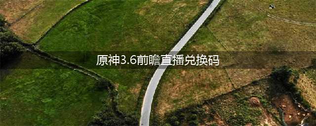 《原神》3.6前瞻直播兑换码礼包一览