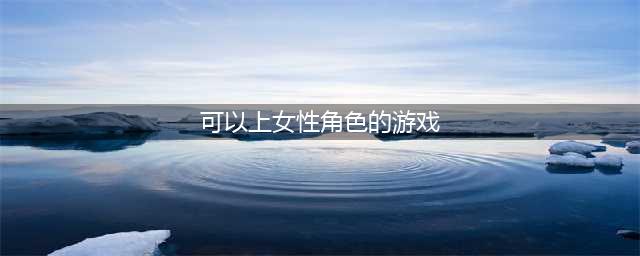 2022十大可以选择女性角色的游戏 能够自由选择女性角色的手游推荐(可以上女性角色的游戏)