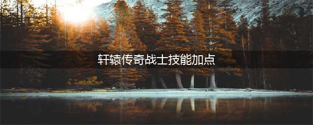 《轩辕传奇手游》经脉怎么加点 经脉加点推荐(轩辕传奇战士技能加点)
