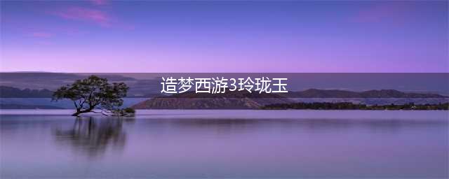造梦西游3玲珑玉怎么合成 玲珑玉合成攻略