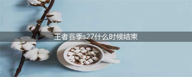 王者荣耀s27赛季什么时候结束 s27赛季结束时间介绍(王者赛季s27什么时候结束)