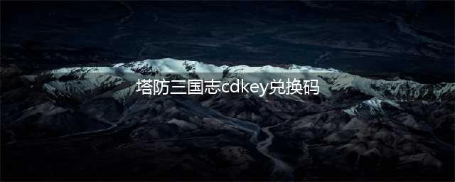 塔防三国志礼包大全汇总，塔防三国志礼包cdkey领取攻略(塔防三国志cdkey兑换码)