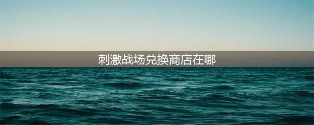 刺激战场兑换商店在哪(刺激战场兑换商店在哪)
