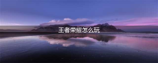 王者荣耀一开始怎么玩 王者荣耀新手详细教学(王者荣耀怎么玩)