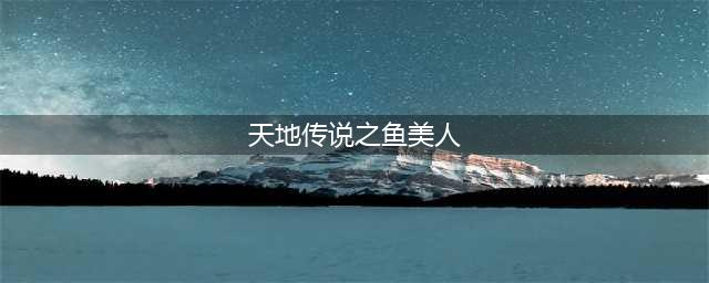 天地传说之鱼美人攻略 最全详细图文讲解(天地传说之鱼美人)