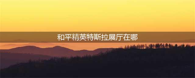 《和平精英》特斯拉展厅在哪 特斯拉展厅刷新点一览(和平精英特斯拉展厅在哪)