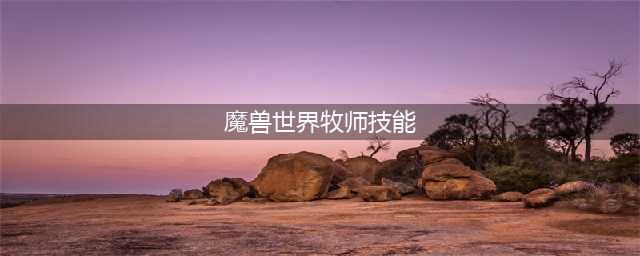 《魔兽世界》牧师技能怎么样 牧师技能表(魔兽世界牧师技能)