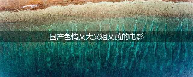 这五部根据真实事件改编的国产大尺度电影，哪部让你意犹未尽？(国产色情又大又粗又黄的电影)