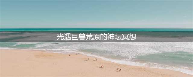光遇7.15巨兽荒原神坛冥想在哪里 7.15冥想任务位置(光遇巨兽荒原的神坛冥想)