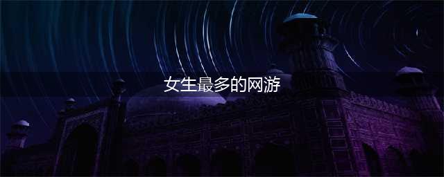 2021有什么游戏女孩子玩的比较多 女孩子爱玩游戏前十名推荐排行榜(女生最多的网游)