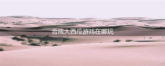 《合成大西瓜》游戏在哪玩 玩法介绍(合成大西瓜游戏在哪玩)