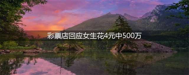 彩票店回应女生花4元中500万 彩票店老板回应 是年轻女孩(彩票店回应女生花4元中500万)