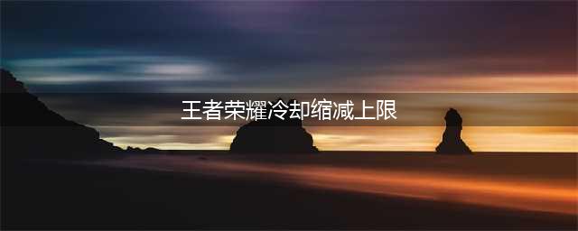 《王者荣耀》冷却缩减属性的上限是多少(王者荣耀冷却缩减上限)