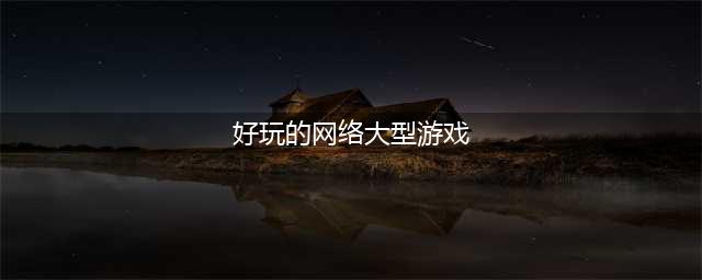 好玩的大型网游排行榜前十名2022 大型网游排行榜前十名网络游戏(好玩的网络大型游戏)