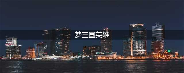 梦三国手游英雄如何获取，梦三国英雄快速获取攻略大全(梦三国英雄)