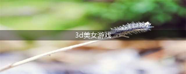 3d美少女的游戏有哪些好玩2021 好玩的3d美少女游戏大全(3d美女游戏)