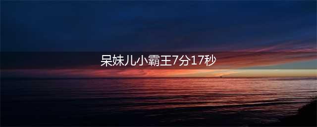 呆妹儿小霸王7分17秒事件曝光 个人资料微博回应黑历史称假的(呆妹儿小霸王7分17秒)