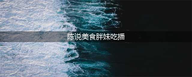 陈说美食胖妹吃播是哪的人资料 一年能赚多少收入(陈说美食胖妹吃播)