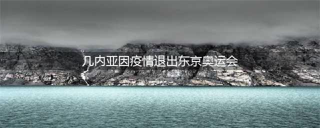 因担忧新冠疫情 几内亚宣布退出东京奥运会(几内亚因疫情退出东京奥运会)