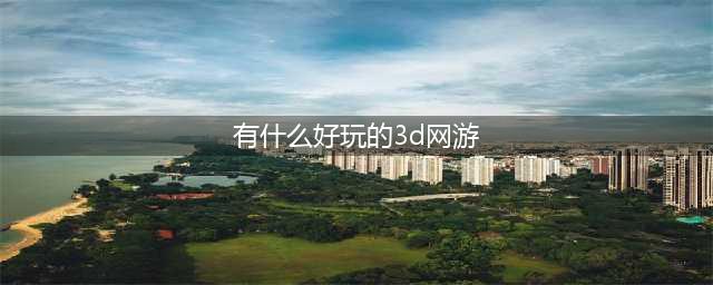 十大3d网游人气排行榜前十名2021 好玩的3d网游排行榜(有什么好玩的3d网游)