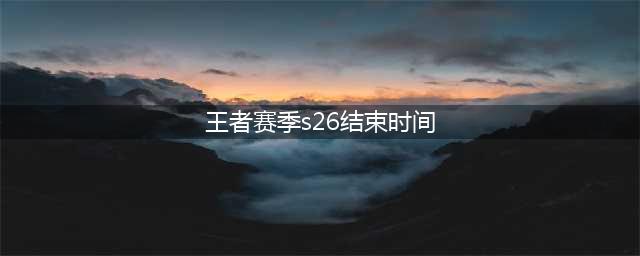王者荣耀赛季S26赛季什么时间结束?S26赛季结束时间介绍(王者赛季s26结束时间)