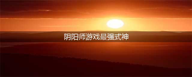 阴阳师最强大的式神 十大最强式神排名(阴阳师游戏最强式神)