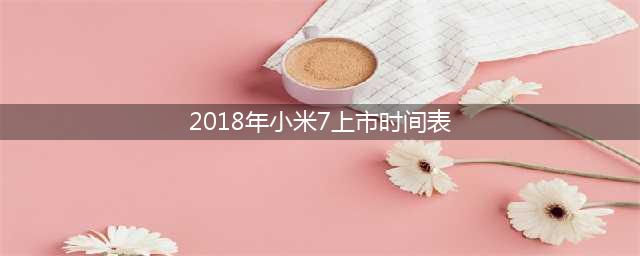 小米7什么时候上市 小米7上市时间(2018年小米7上市时间表)