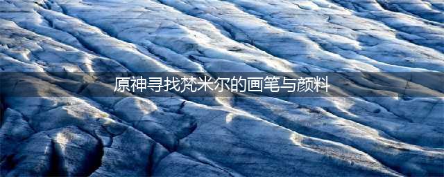 《原神》寻找梵米尔的画笔与颜料攻略 任务流程分享(原神寻找梵米尔的画笔与颜料)