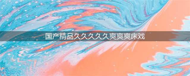 久久的，久久爽，人人有得吃，人人都挺爽，人人看，人人都好看(国产精品久久久久久爽爽爽床戏)