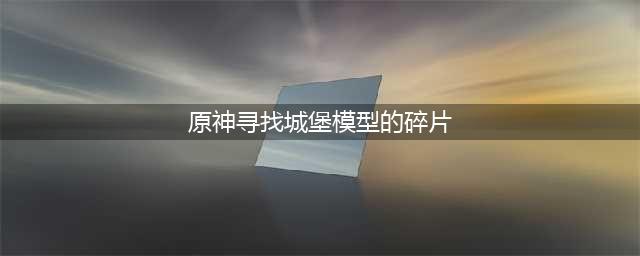 原神城堡模型碎片位置在哪 城堡模型碎片位置攻略
