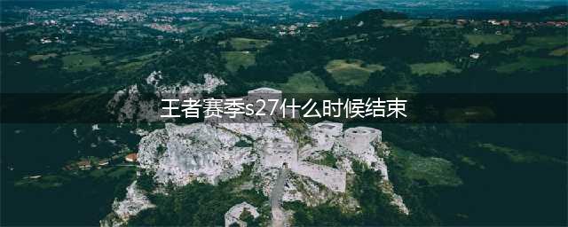 王者荣耀s27赛季结束具体时间：s27赛季什么时候结束(王者赛季s27什么时候结束)