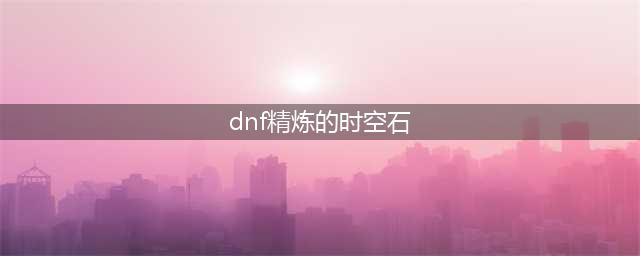 《dnf》精炼的时空石如何获取 精炼的时空石获取攻略(dnf精炼的时空石)