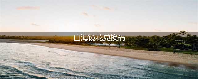 山海镜花新手兑换码是什么 新手礼包兑换码分享(山海镜花兑换码)