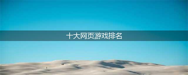 网页游戏排行榜2021十大热门游戏推荐 有哪些好玩的网页游戏大全(十大网页游戏排名)