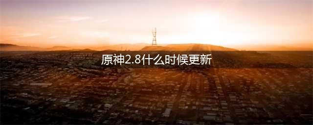 原神2.8什么时候更新 2.8更新时间介绍