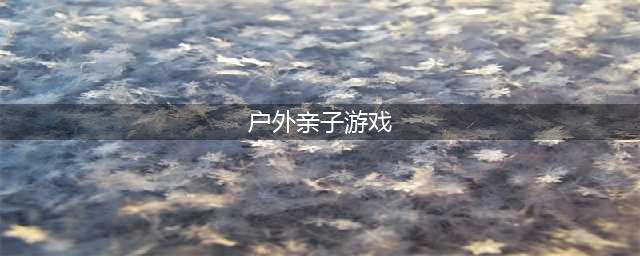 适合户外玩的亲子游戏有哪些？(户外亲子游戏)
