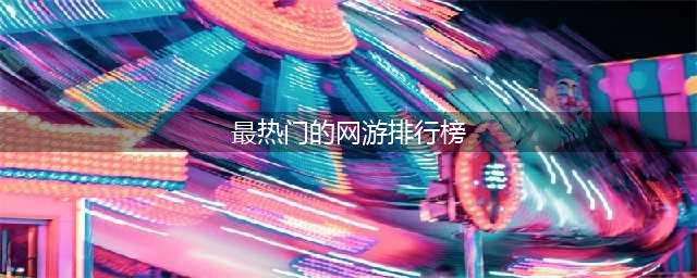 2022网游大型游戏排行榜TOP10 最火爆的十款大型网游推荐(最热门的网游排行榜)