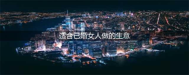 已婚女性做什么赚钱？女人投资什么赚钱(适合已婚女人做的生意)