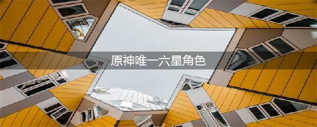 原神唯一六星角色是谁_原神六星角色排名榜一览