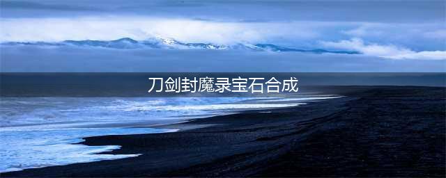 刀剑封魔录宝石怎么合成 宝石合成公式一览(刀剑封魔录宝石合成)