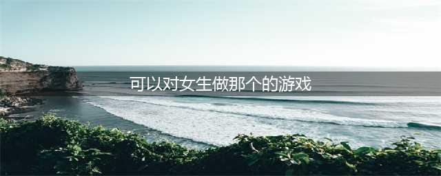 2022有什么游戏可以对女生做一些有趣的事情 和女生互动的游戏推荐(可以对女生做那个的游戏)