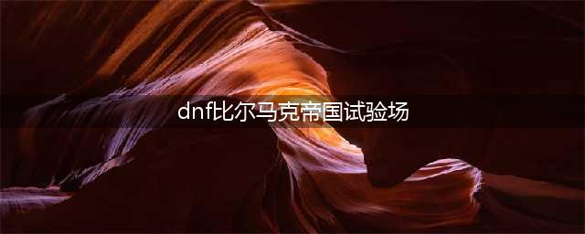 《DNF手游》比尔马克帝国试验场怎么打 比尔马克帝国试验场打法攻略(dnf比尔马克帝国试验场)