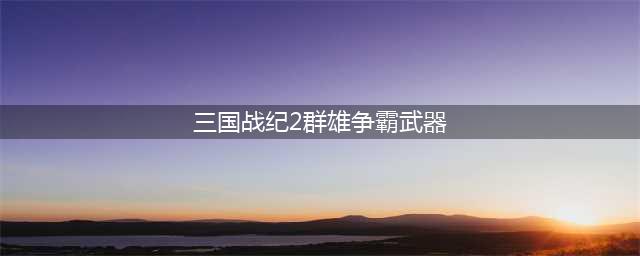 三国战纪2群雄争霸武器获取方法攻略(三国战纪2群雄争霸武器)