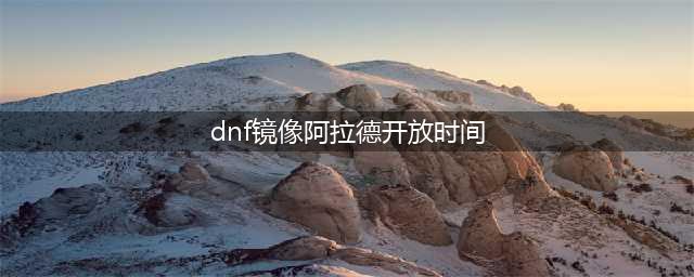 《dnf》镜像阿拉德怎么进 开启时间和进入条件介绍(dnf镜像阿拉德开放时间)