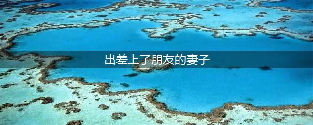 北京一位男子喜欢上了朋友的妻子，趁朋友出差跑去朋友家中和其妻子发生了关系(出差上了朋友的妻子)