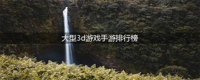 3d大型手游排行榜前十名2022 最新大型3D手游前十榜单推荐(大型3d游戏手游排行榜)