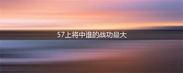 57位开国上将，打仗比较厉害，功劳较大的都有哪几位(57上将中谁的战功最大)
