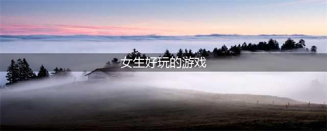 女生喜欢玩的游戏排行前十名手游2021 好玩的女生游戏盘点(女生好玩的游戏)